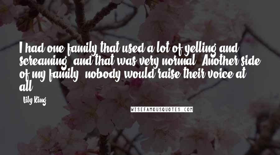 Lily King Quotes: I had one family that used a lot of yelling and screaming, and that was very normal. Another side of my family, nobody would raise their voice at all.