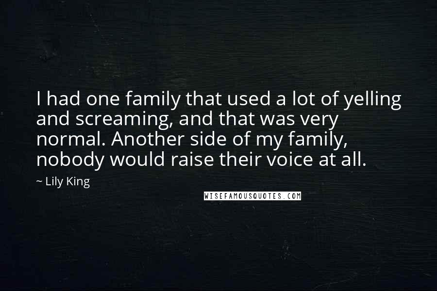 Lily King Quotes: I had one family that used a lot of yelling and screaming, and that was very normal. Another side of my family, nobody would raise their voice at all.