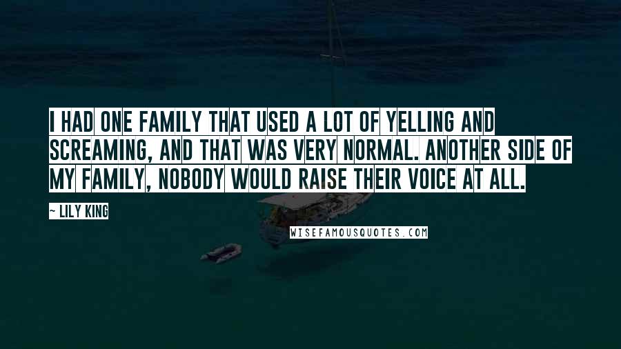 Lily King Quotes: I had one family that used a lot of yelling and screaming, and that was very normal. Another side of my family, nobody would raise their voice at all.