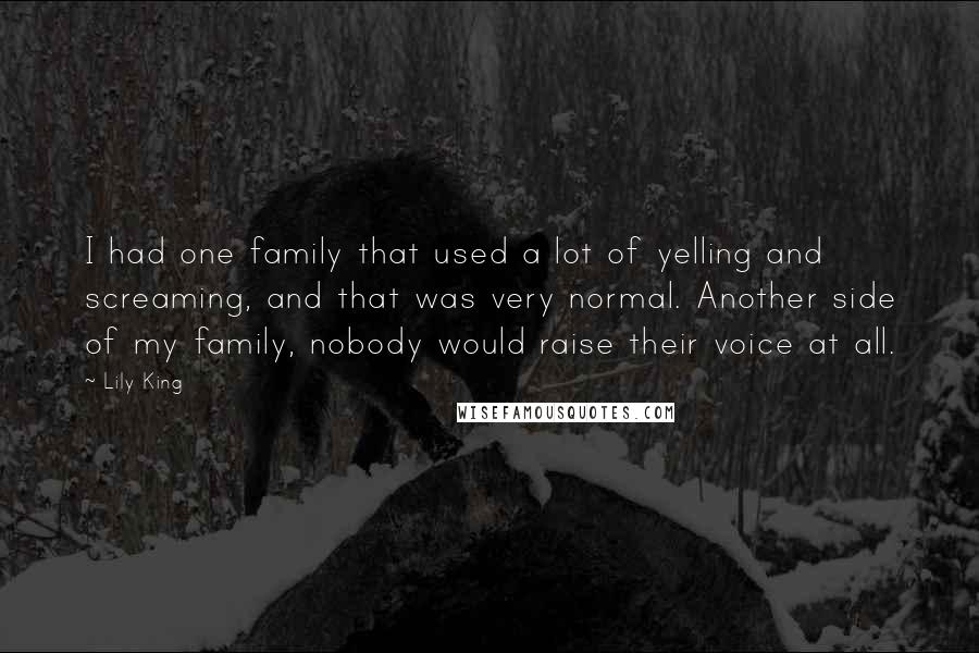 Lily King Quotes: I had one family that used a lot of yelling and screaming, and that was very normal. Another side of my family, nobody would raise their voice at all.