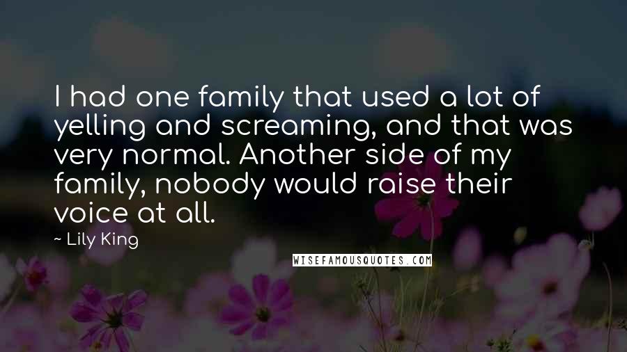 Lily King Quotes: I had one family that used a lot of yelling and screaming, and that was very normal. Another side of my family, nobody would raise their voice at all.