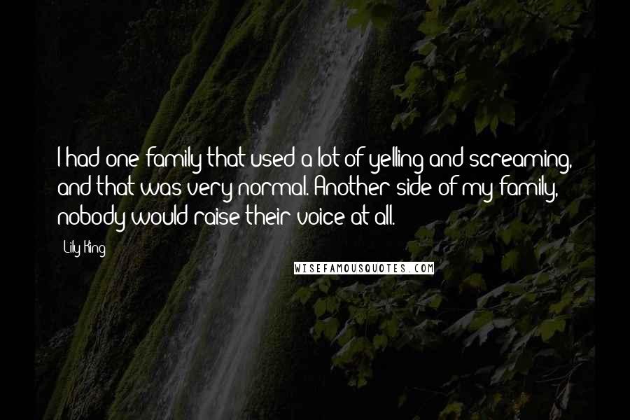 Lily King Quotes: I had one family that used a lot of yelling and screaming, and that was very normal. Another side of my family, nobody would raise their voice at all.