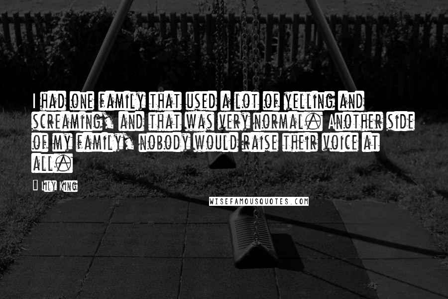Lily King Quotes: I had one family that used a lot of yelling and screaming, and that was very normal. Another side of my family, nobody would raise their voice at all.