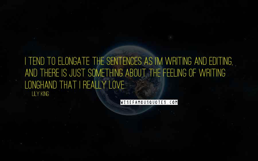 Lily King Quotes: I tend to elongate the sentences as I'm writing and editing, and there is just something about the feeling of writing longhand that I really love.