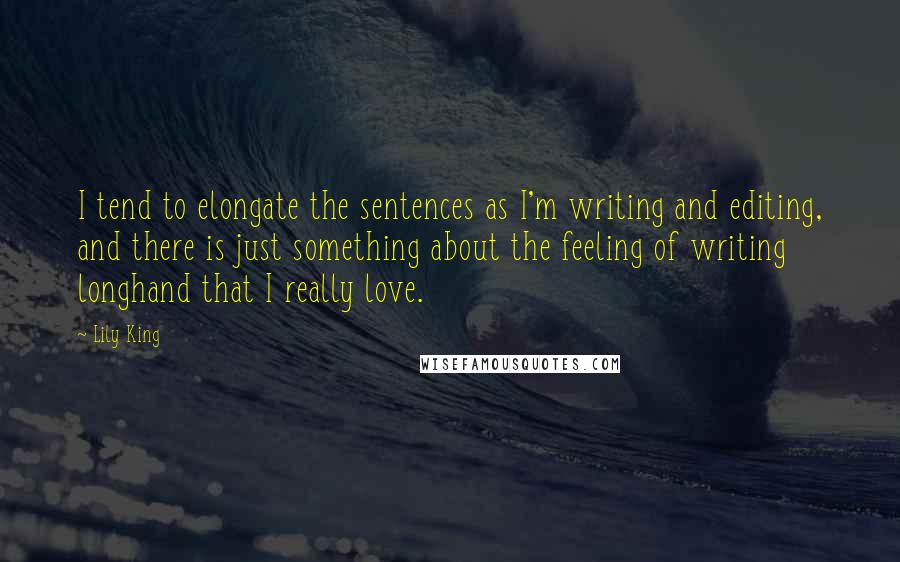 Lily King Quotes: I tend to elongate the sentences as I'm writing and editing, and there is just something about the feeling of writing longhand that I really love.