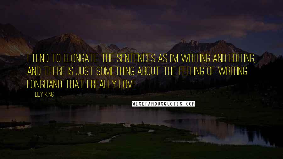 Lily King Quotes: I tend to elongate the sentences as I'm writing and editing, and there is just something about the feeling of writing longhand that I really love.