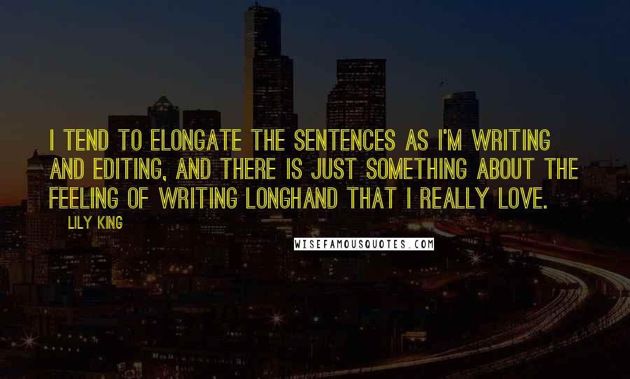 Lily King Quotes: I tend to elongate the sentences as I'm writing and editing, and there is just something about the feeling of writing longhand that I really love.