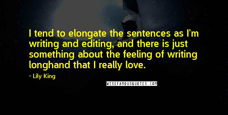 Lily King Quotes: I tend to elongate the sentences as I'm writing and editing, and there is just something about the feeling of writing longhand that I really love.