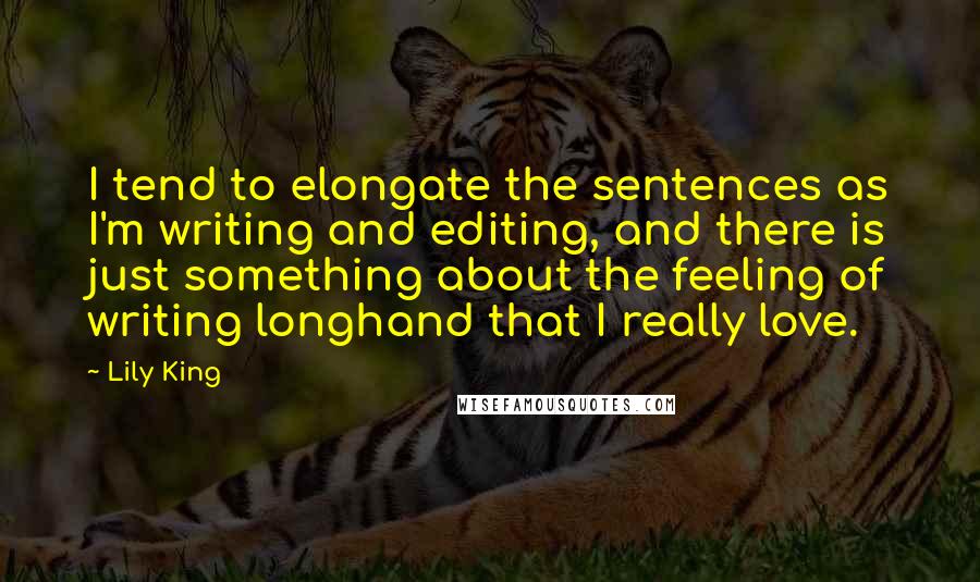 Lily King Quotes: I tend to elongate the sentences as I'm writing and editing, and there is just something about the feeling of writing longhand that I really love.