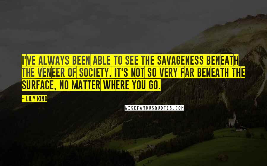 Lily King Quotes: I've always been able to see the savageness beneath the veneer of society. It's not so very far beneath the surface, no matter where you go.