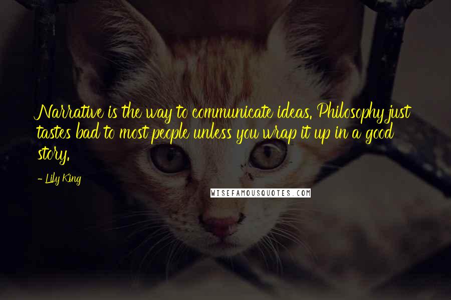 Lily King Quotes: Narrative is the way to communicate ideas. Philosophy just tastes bad to most people unless you wrap it up in a good story.