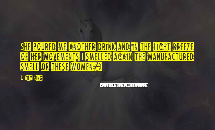 Lily King Quotes: She poured me another drink and in the light breeze of her movements I smelled again the manufactured smell of these women.