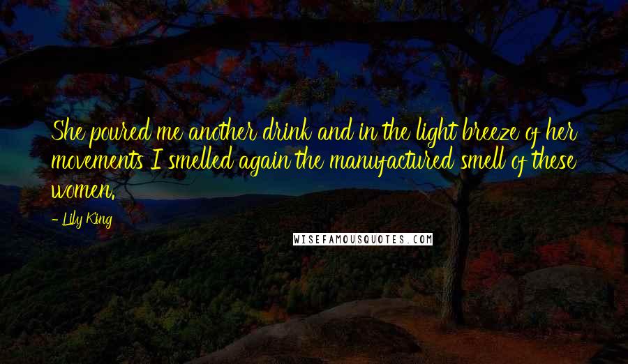 Lily King Quotes: She poured me another drink and in the light breeze of her movements I smelled again the manufactured smell of these women.