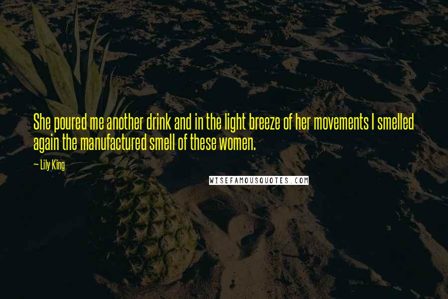 Lily King Quotes: She poured me another drink and in the light breeze of her movements I smelled again the manufactured smell of these women.