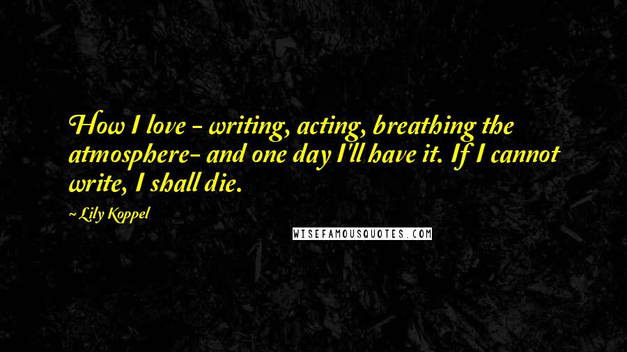 Lily Koppel Quotes: How I love - writing, acting, breathing the atmosphere- and one day I'll have it. If I cannot write, I shall die.