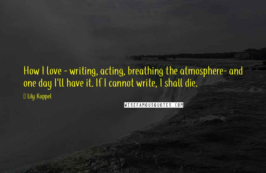 Lily Koppel Quotes: How I love - writing, acting, breathing the atmosphere- and one day I'll have it. If I cannot write, I shall die.