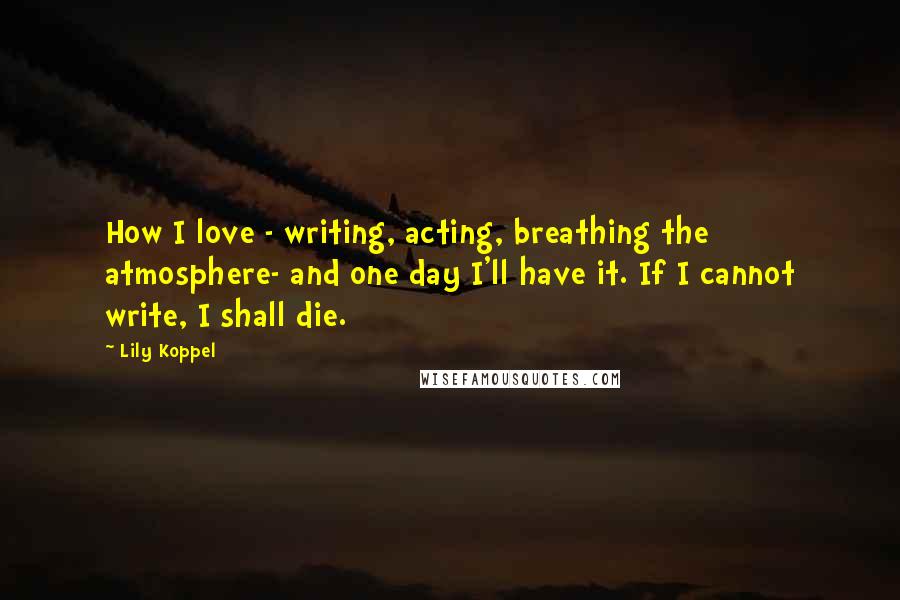 Lily Koppel Quotes: How I love - writing, acting, breathing the atmosphere- and one day I'll have it. If I cannot write, I shall die.