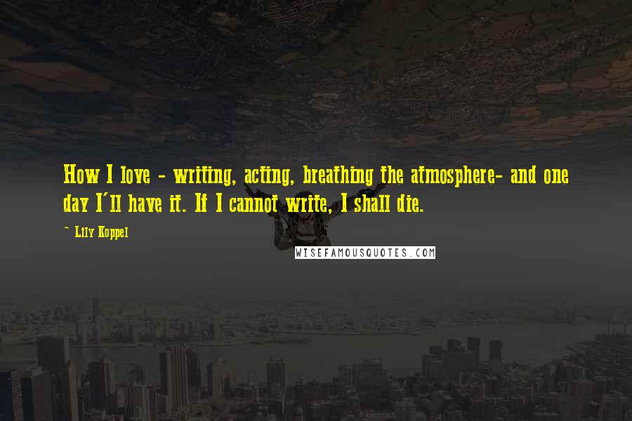 Lily Koppel Quotes: How I love - writing, acting, breathing the atmosphere- and one day I'll have it. If I cannot write, I shall die.