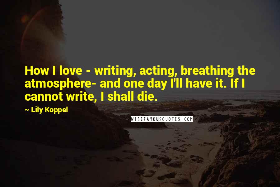 Lily Koppel Quotes: How I love - writing, acting, breathing the atmosphere- and one day I'll have it. If I cannot write, I shall die.