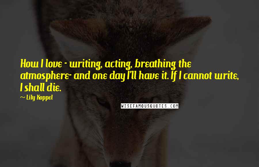 Lily Koppel Quotes: How I love - writing, acting, breathing the atmosphere- and one day I'll have it. If I cannot write, I shall die.