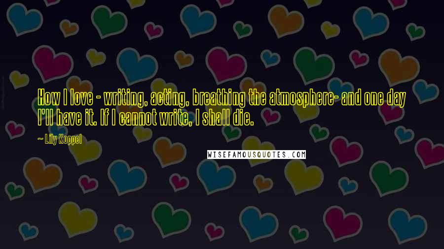 Lily Koppel Quotes: How I love - writing, acting, breathing the atmosphere- and one day I'll have it. If I cannot write, I shall die.