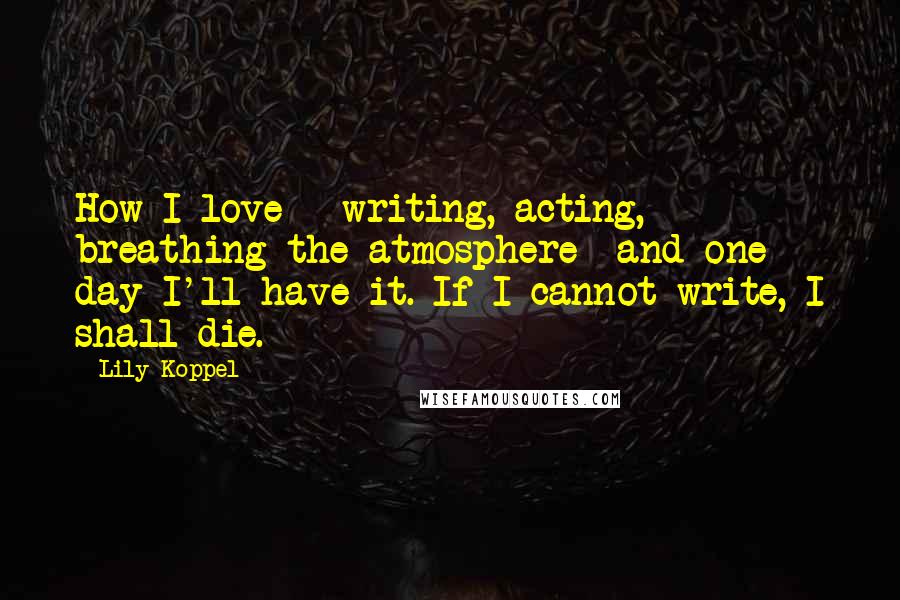 Lily Koppel Quotes: How I love - writing, acting, breathing the atmosphere- and one day I'll have it. If I cannot write, I shall die.