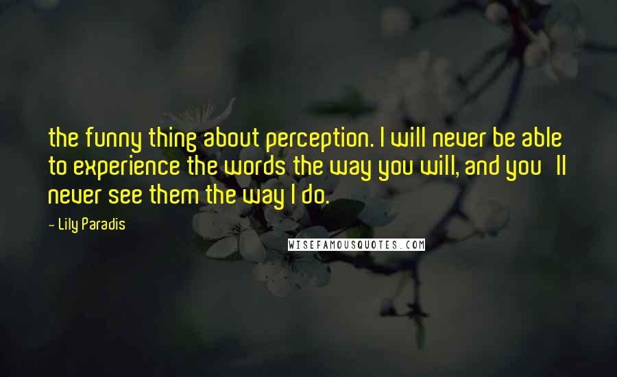 Lily Paradis Quotes: the funny thing about perception. I will never be able to experience the words the way you will, and you'll never see them the way I do.