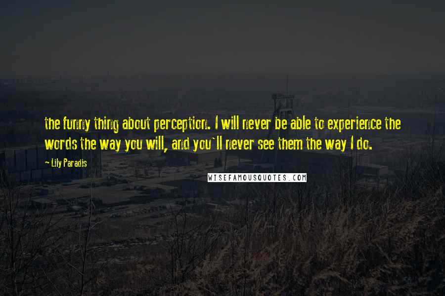 Lily Paradis Quotes: the funny thing about perception. I will never be able to experience the words the way you will, and you'll never see them the way I do.