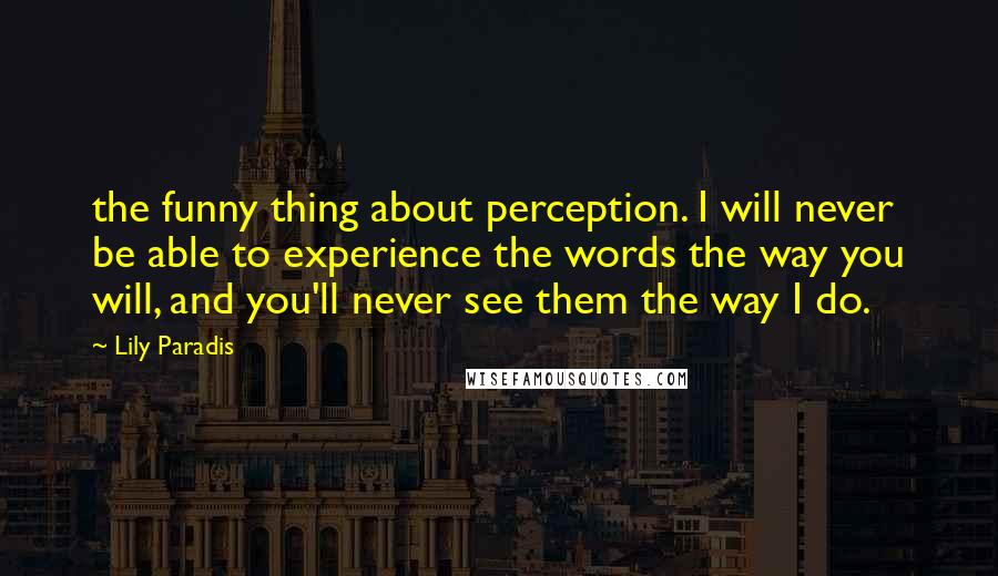 Lily Paradis Quotes: the funny thing about perception. I will never be able to experience the words the way you will, and you'll never see them the way I do.