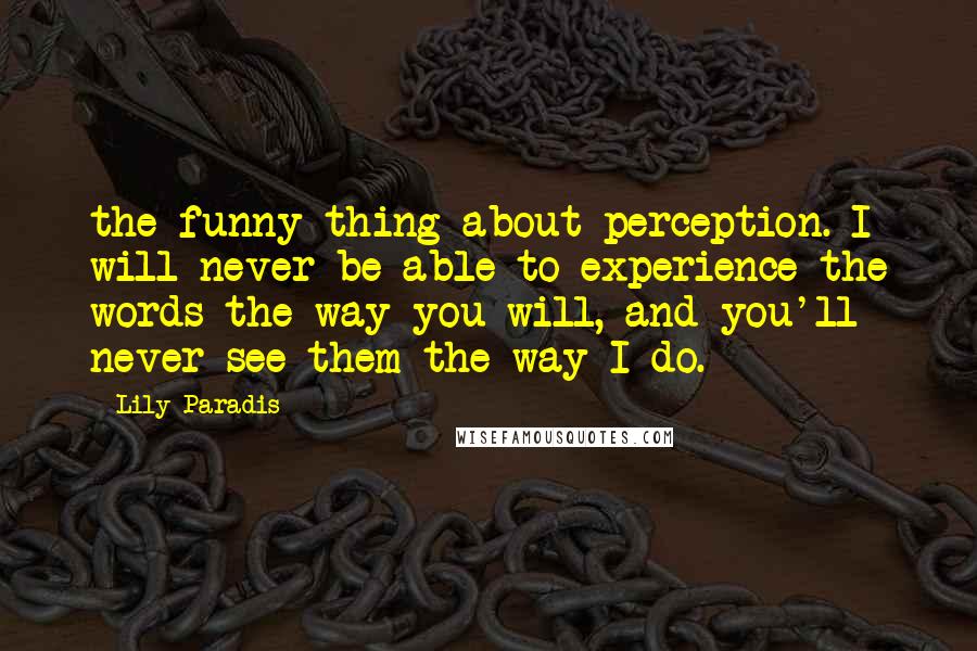 Lily Paradis Quotes: the funny thing about perception. I will never be able to experience the words the way you will, and you'll never see them the way I do.