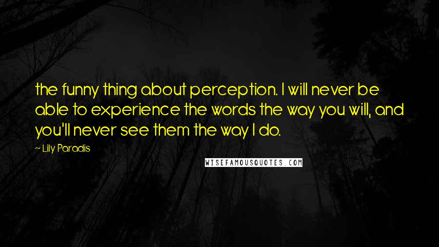 Lily Paradis Quotes: the funny thing about perception. I will never be able to experience the words the way you will, and you'll never see them the way I do.