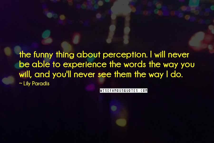 Lily Paradis Quotes: the funny thing about perception. I will never be able to experience the words the way you will, and you'll never see them the way I do.