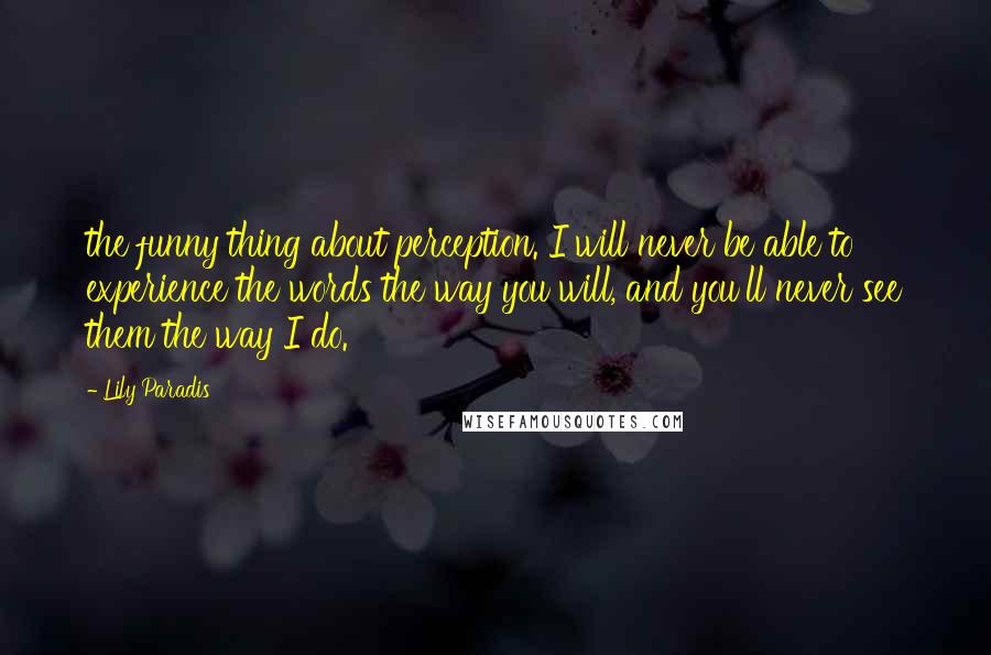 Lily Paradis Quotes: the funny thing about perception. I will never be able to experience the words the way you will, and you'll never see them the way I do.