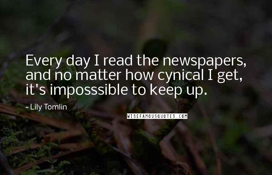 Lily Tomlin Quotes: Every day I read the newspapers, and no matter how cynical I get, it's imposssible to keep up.