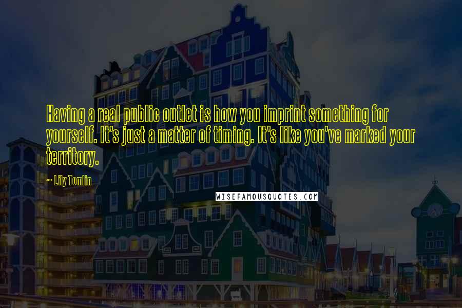 Lily Tomlin Quotes: Having a real public outlet is how you imprint something for yourself. It's just a matter of timing. It's like you've marked your territory.