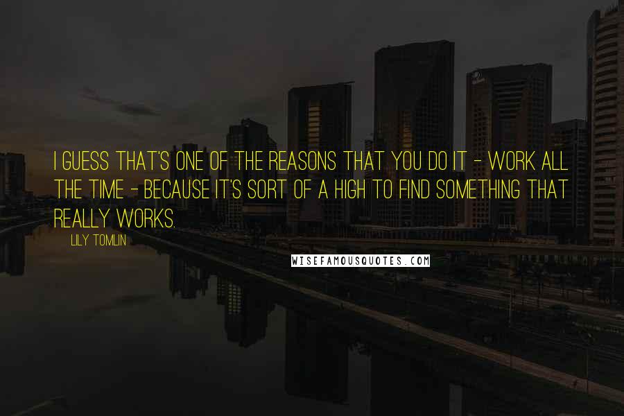 Lily Tomlin Quotes: I guess that's one of the reasons that you do it - work all the time - because it's sort of a high to find something that really works.