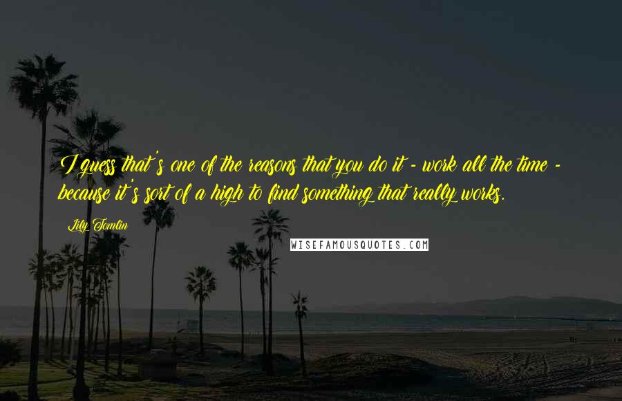 Lily Tomlin Quotes: I guess that's one of the reasons that you do it - work all the time - because it's sort of a high to find something that really works.