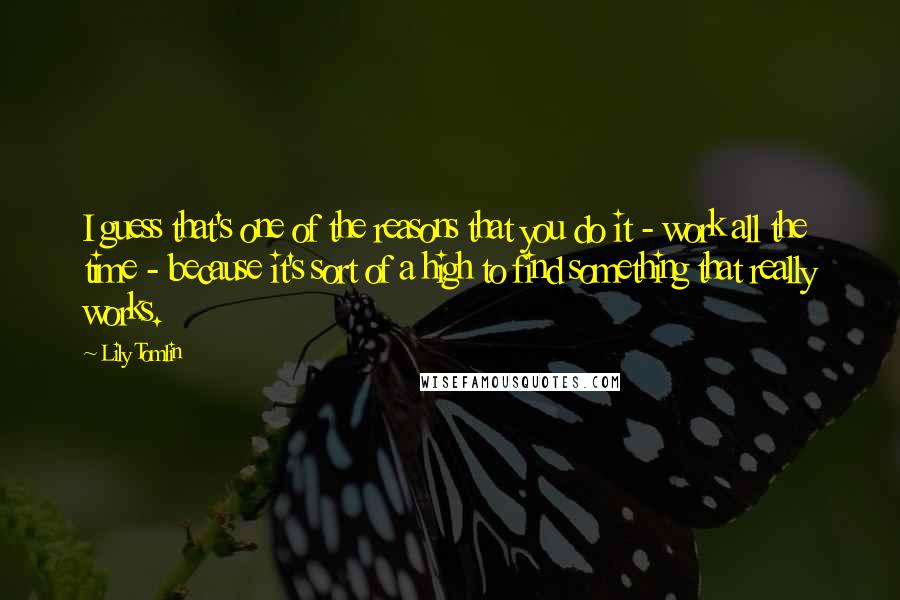 Lily Tomlin Quotes: I guess that's one of the reasons that you do it - work all the time - because it's sort of a high to find something that really works.