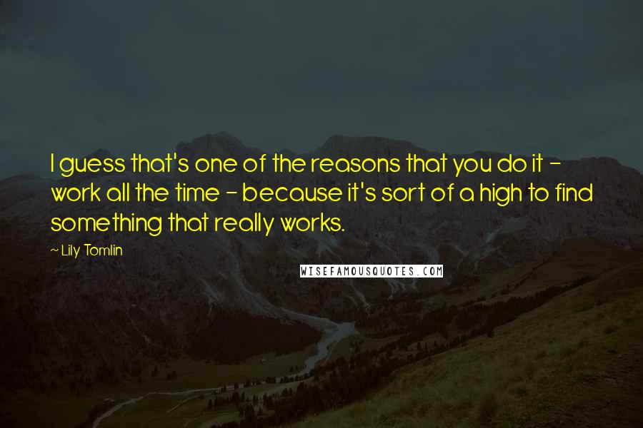 Lily Tomlin Quotes: I guess that's one of the reasons that you do it - work all the time - because it's sort of a high to find something that really works.