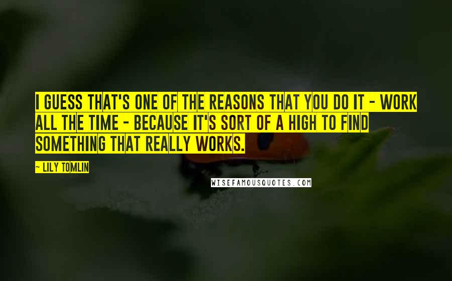 Lily Tomlin Quotes: I guess that's one of the reasons that you do it - work all the time - because it's sort of a high to find something that really works.