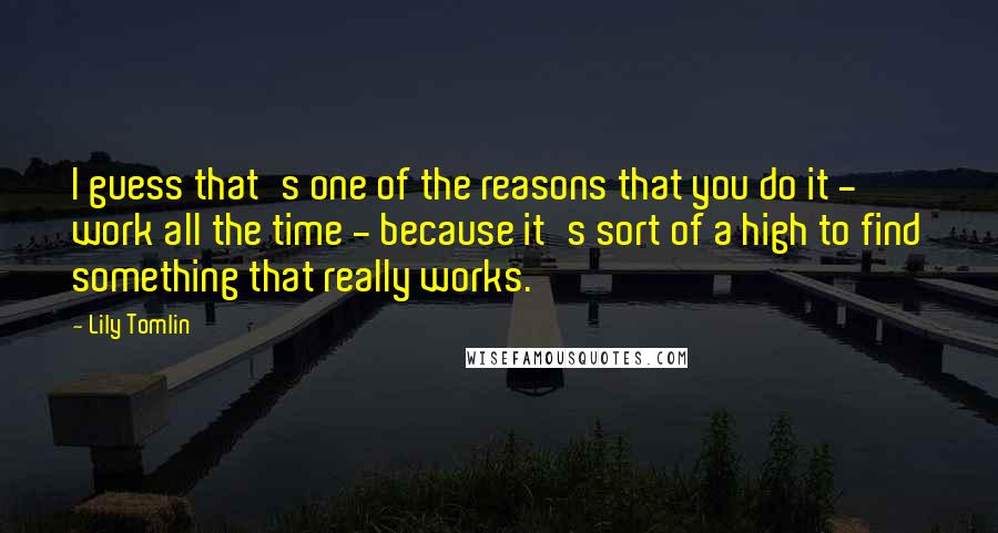 Lily Tomlin Quotes: I guess that's one of the reasons that you do it - work all the time - because it's sort of a high to find something that really works.