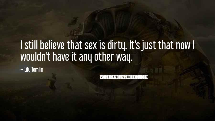 Lily Tomlin Quotes: I still believe that sex is dirty. It's just that now I wouldn't have it any other way.