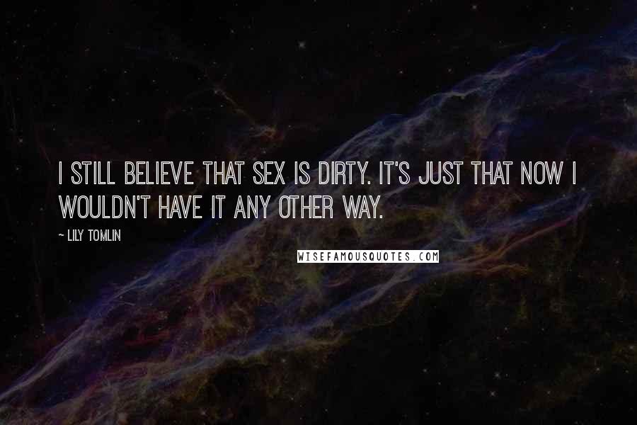 Lily Tomlin Quotes: I still believe that sex is dirty. It's just that now I wouldn't have it any other way.