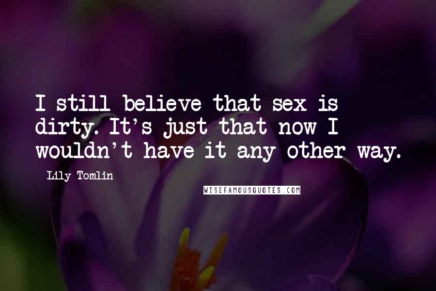 Lily Tomlin Quotes: I still believe that sex is dirty. It's just that now I wouldn't have it any other way.