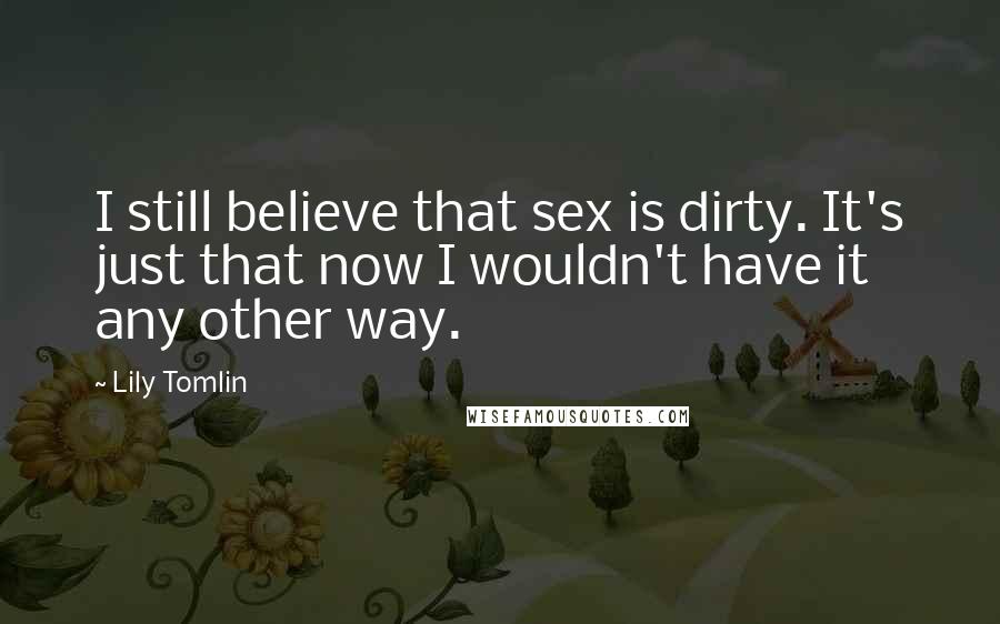 Lily Tomlin Quotes: I still believe that sex is dirty. It's just that now I wouldn't have it any other way.