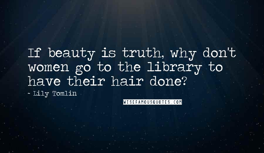 Lily Tomlin Quotes: If beauty is truth, why don't women go to the library to have their hair done?