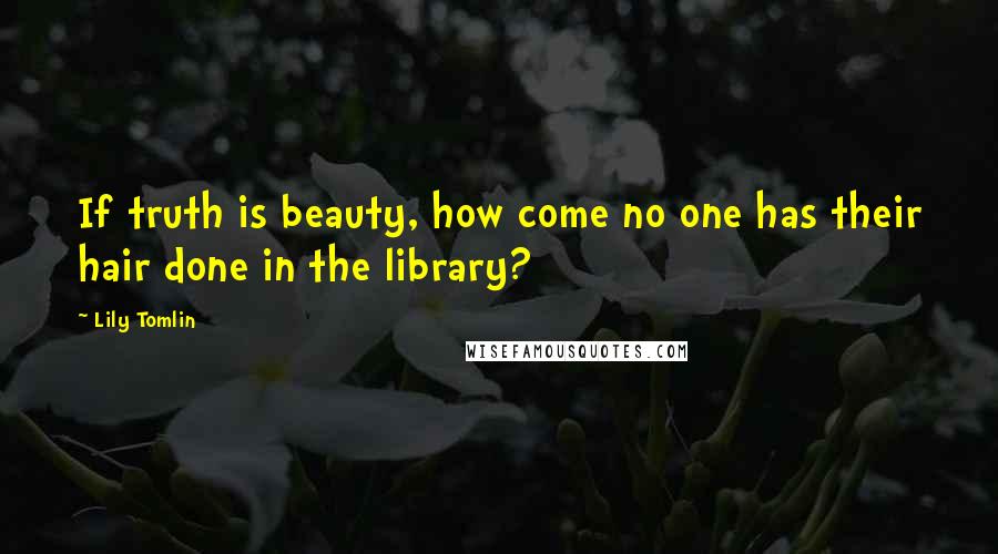 Lily Tomlin Quotes: If truth is beauty, how come no one has their hair done in the library?