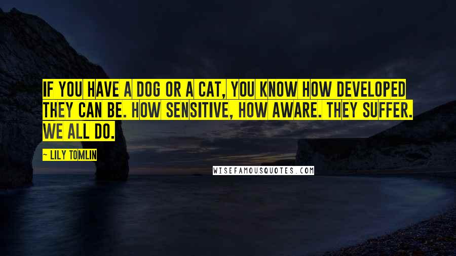 Lily Tomlin Quotes: If you have a dog or a cat, you know how developed they can be. How sensitive, how aware. They suffer. We all do.