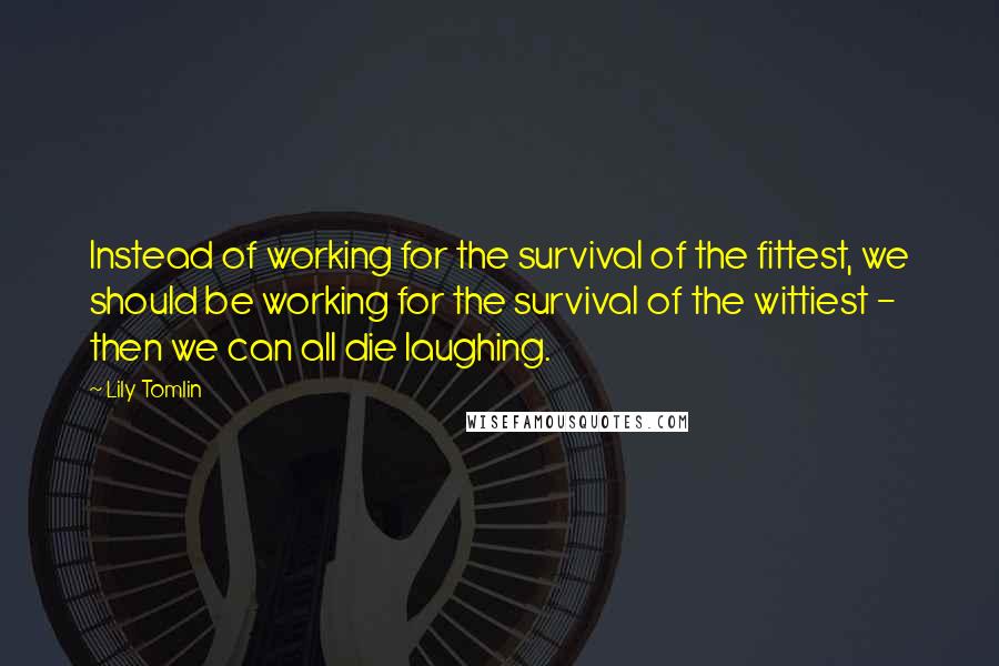 Lily Tomlin Quotes: Instead of working for the survival of the fittest, we should be working for the survival of the wittiest - then we can all die laughing.