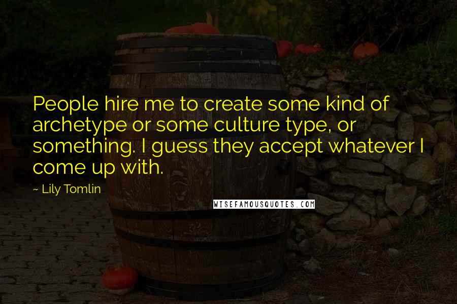 Lily Tomlin Quotes: People hire me to create some kind of archetype or some culture type, or something. I guess they accept whatever I come up with.